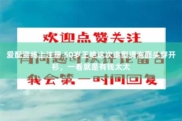 爱配资线上注册 50岁王艳这次造型烫泡面头穿开衫，一看就是有钱太太