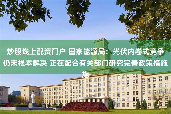 炒股线上配资门户 国家能源局：光伏内卷式竞争仍未根本解决 正在配合有关部门研究完善政策措施