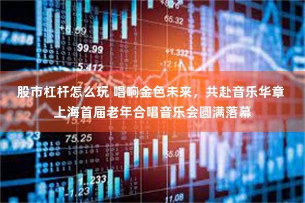 股市杠杆怎么玩 唱响金色未来，共赴音乐华章 上海首届老年合唱音乐会圆满落幕
