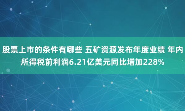 股票上市的条件有哪些 五矿资源发布年度业绩 年内所得税前利润6.21亿美元同比增加228%