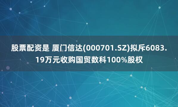 股票配资是 厦门信达(000701.SZ)拟斥6083.19万元收购国贸数科100%股权