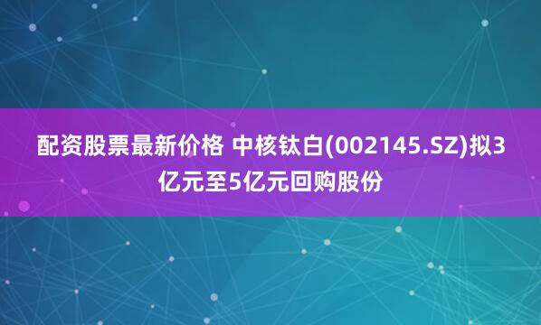 配资股票最新价格 中核钛白(002145.SZ)拟3亿元至5亿元回购股份
