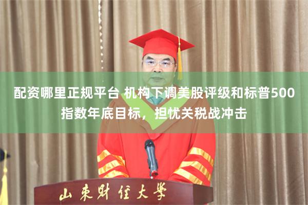 配资哪里正规平台 机构下调美股评级和标普500指数年底目标，担忧关税战冲击