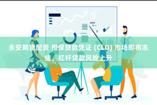 永安期货配资 担保贷款凭证 (CLO) 市场即将冻结，杠杆贷款风险上升
