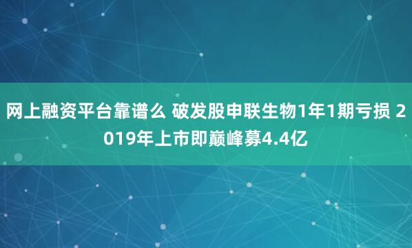 网上融资平台靠谱么 破发股申联生物1年1期亏损 2019年上市即巅峰募4.4亿