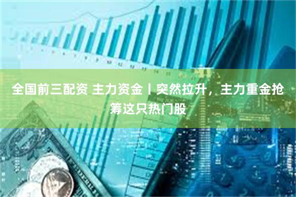 全国前三配资 主力资金丨突然拉升，主力重金抢筹这只热门股