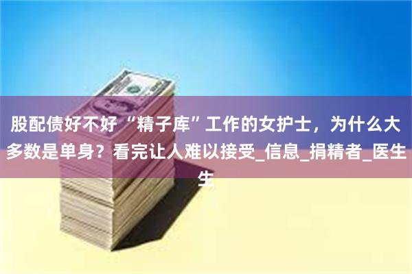 股配债好不好 “精子库”工作的女护士，为什么大多数是单身？看完让人难以接受_信息_捐精者_医生