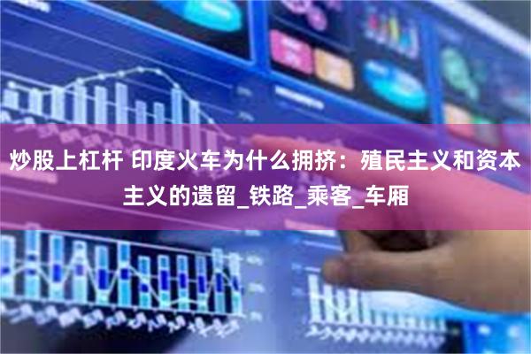 炒股上杠杆 印度火车为什么拥挤：殖民主义和资本主义的遗留_铁路_乘客_车厢
