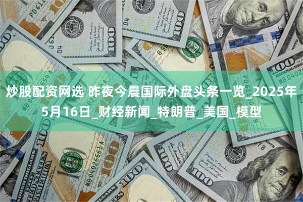 炒股配资网选 昨夜今晨国际外盘头条一览_2025年5月16日_财经新闻_特朗普_美国_模型