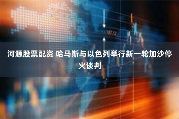 河源股票配资 哈马斯与以色列举行新一轮加沙停火谈判