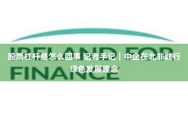 股票杠杆是怎么回事 记者手记｜中企在北非践行绿色发展理念