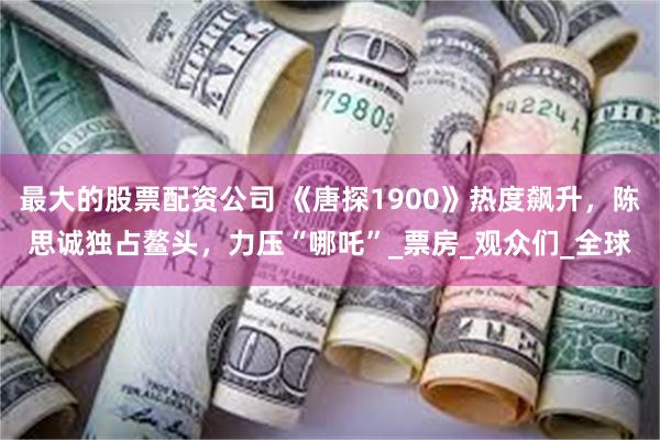 最大的股票配资公司 《唐探1900》热度飙升，陈思诚独占鳌头，力压“哪吒”_票房_观众们_全球