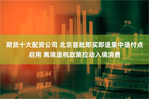 期货十大配资公司 北京首批即买即退集中退付点启用 离境退税政策拉动入境消费