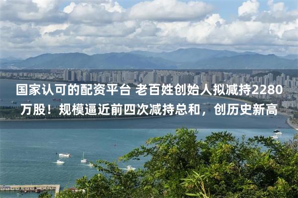 国家认可的配资平台 老百姓创始人拟减持2280万股！规模逼近前四次减持总和，创历史新高