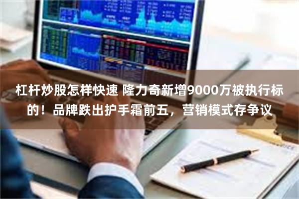 杠杆炒股怎样快速 隆力奇新增9000万被执行标的！品牌跌出护手霜前五，营销模式存争议