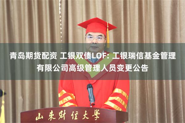 青岛期货配资 工银双债LOF: 工银瑞信基金管理有限公司高级管理人员变更公告