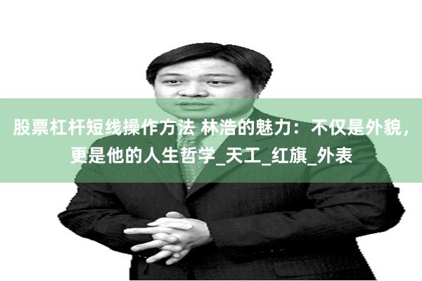 股票杠杆短线操作方法 林浩的魅力：不仅是外貌，更是他的人生哲学_天工_红旗_外表