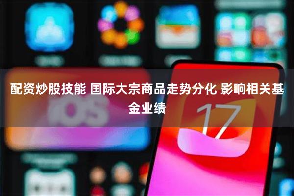 配资炒股技能 国际大宗商品走势分化 影响相关基金业绩