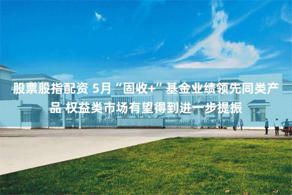 股票股指配资 5月“固收+”基金业绩领先同类产品 权益类市场有望得到进一步提振