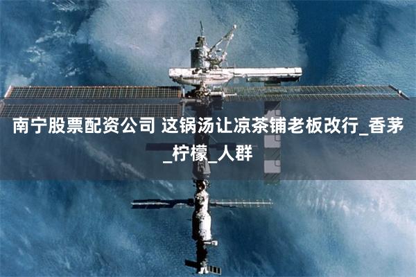 南宁股票配资公司 这锅汤让凉茶铺老板改行_香茅_柠檬_人群