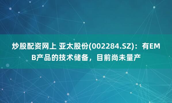 炒股配资网上 亚太股份(002284.SZ)：有EMB产品的技术储备，目前尚未量产