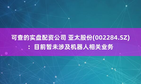 可查的实盘配资公司 亚太股份(002284.SZ)：目前暂未涉及机器人相关业务