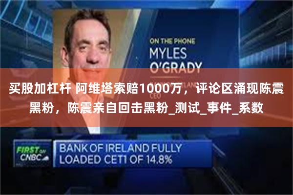 买股加杠杆 阿维塔索赔1000万，评论区涌现陈震黑粉，陈震亲自回击黑粉_测试_事件_系数