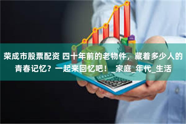 荣成市股票配资 四十年前的老物件，藏着多少人的青春记忆？一起来回忆吧！_家庭_年代_生活