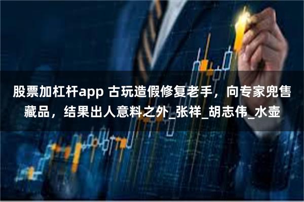股票加杠杆app 古玩造假修复老手，向专家兜售藏品，结果出人意料之外_张祥_胡志伟_水壶