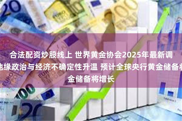 合法配资炒股线上 世界黄金协会2025年最新调查：地缘政治与经济不确定性升温 预计全球央行黄金储备将增长