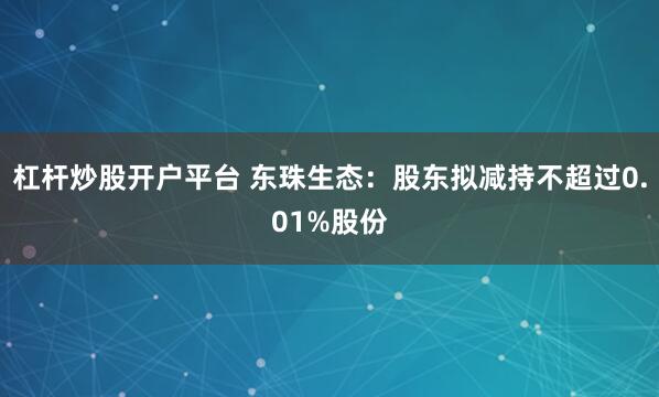 杠杆炒股开户平台 东珠生态：股东拟减持不超过0.01%股份