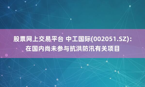 股票网上交易平台 中工国际(002051.SZ)：在国内尚未参与抗洪防汛有关项目