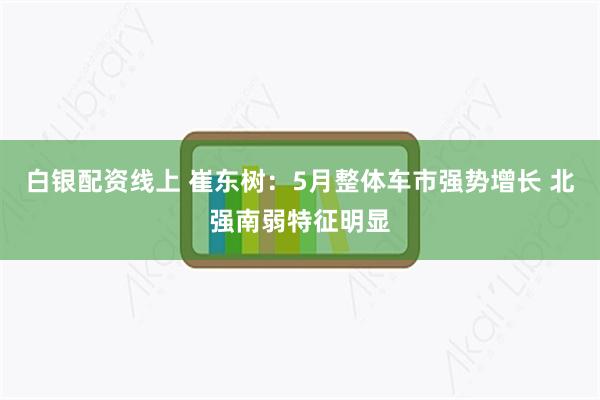 白银配资线上 崔东树：5月整体车市强势增长 北强南弱特征明显