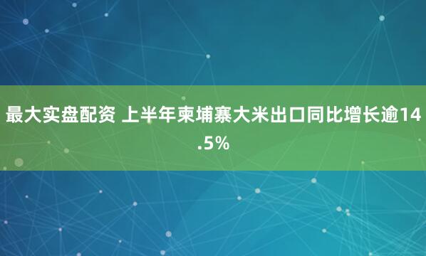 最大实盘配资 上半年柬埔寨大米出口同比增长逾14.5%