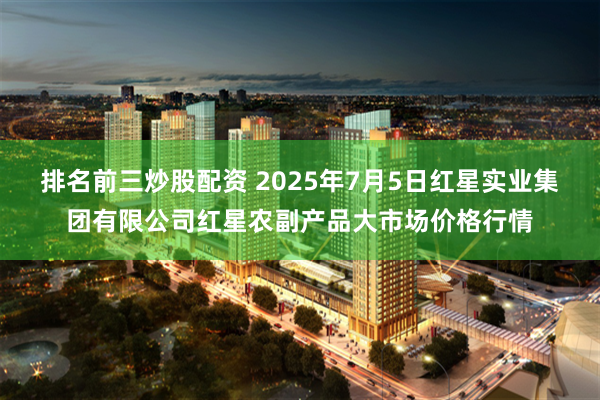 排名前三炒股配资 2025年7月5日红星实业集团有限公司红星农副产品大市场价格行情