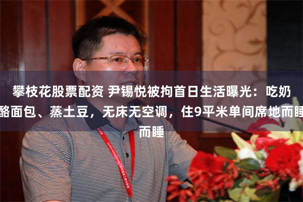 攀枝花股票配资 尹锡悦被拘首日生活曝光：吃奶酪面包、蒸土豆，无床无空调，住9平米单间席地而睡