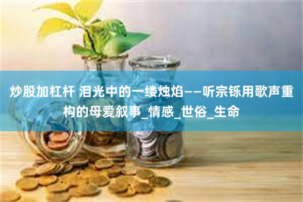 炒股加杠杆 泪光中的一缕烛焰——听宗铄用歌声重构的母爱叙事_情感_世俗_生命