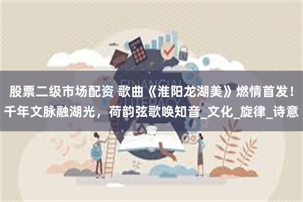 股票二级市场配资 歌曲《淮阳龙湖美》燃情首发！千年文脉融湖光，荷韵弦歌唤知音_文化_旋律_诗意