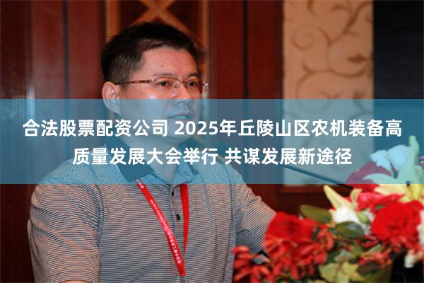 合法股票配资公司 2025年丘陵山区农机装备高质量发展大会举行 共谋发展新途径