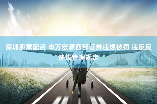 深圳股票配资 申万宏源西部证券违规被罚 违反反洗钱管理规定