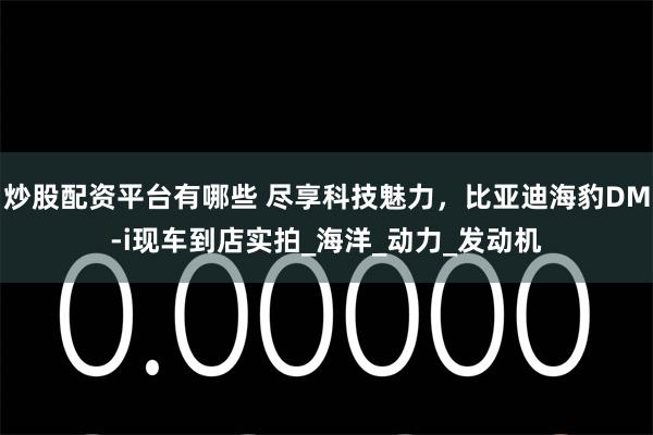炒股配资平台有哪些 尽享科技魅力，比亚迪海豹DM-i现车到店实拍_海洋_动力_发动机