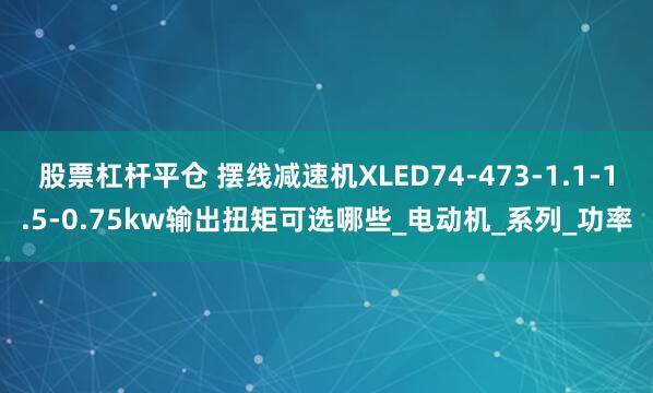 股票杠杆平仓 摆线减速机XLED74-473-1.1-1.5-0.75kw输出扭矩可选哪些_电动机_系列_功率