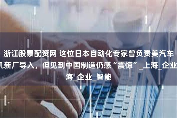 浙江股票配资网 这位日本自动化专家曾负责美汽车发动机新厂导入，但见到中国制造仍感“震惊”_上海_企业_智能