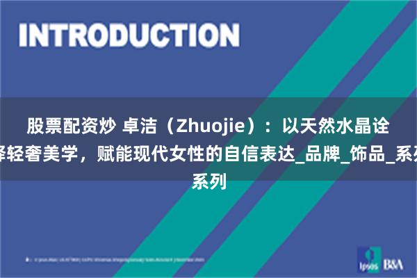 股票配资炒 卓洁（Zhuojie）：以天然水晶诠释轻奢美学，赋能现代女性的自信表达_品牌_饰品_系列