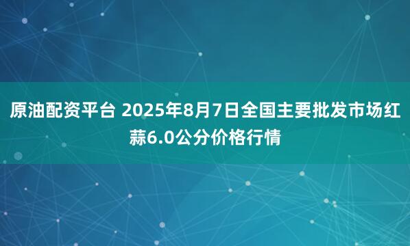 原油配资平台 2025年8月7日全国主要批发市场红蒜6.0公分价格行情