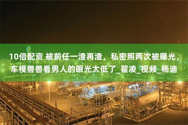 10倍配资 被前任一渣再渣，私密照两次被曝光，车模兽兽看男人的眼光太低了_翟凌_视频_杨迪