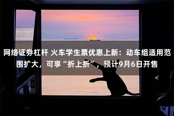 网络证劵杠杆 火车学生票优惠上新：动车组适用范围扩大，可享“折上折”，预计9月6日开售