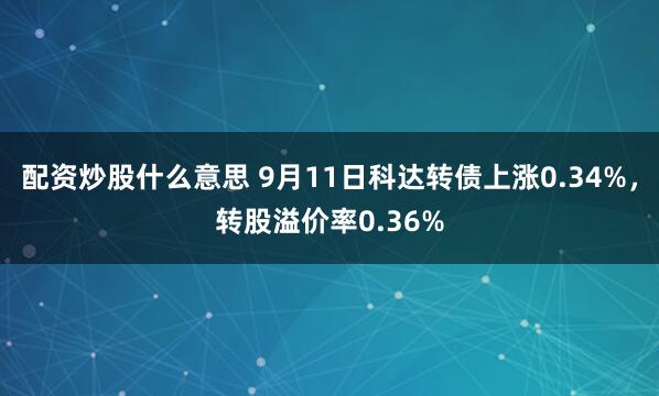 配资炒股什么意思 9月11日科达转债上涨0.34%，转股溢价率0.36%