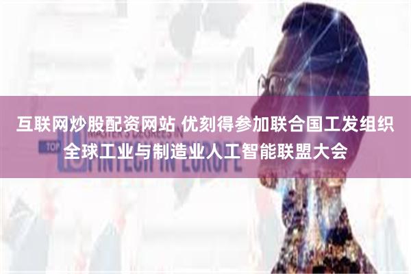 互联网炒股配资网站 优刻得参加联合国工发组织全球工业与制造业人工智能联盟大会