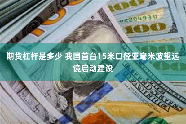期货杠杆是多少 我国首台15米口径亚毫米波望远镜启动建设